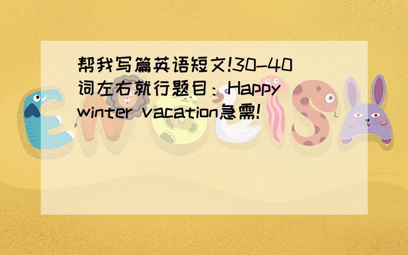 帮我写篇英语短文!30-40词左右就行题目：Happy winter vacation急需!