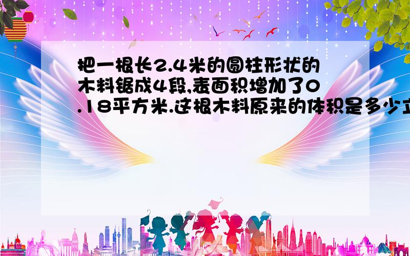 把一根长2.4米的圆柱形状的木料锯成4段,表面积增加了0.18平方米.这根木料原来的体积是多少立方米?(方程解).