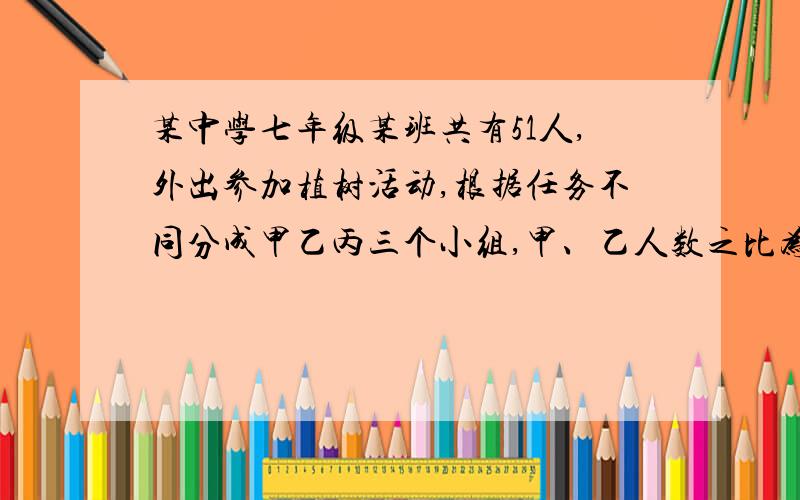 某中学七年级某班共有51人,外出参加植树活动,根据任务不同分成甲乙丙三个小组,甲、乙人数之比为1:2,乙、丙之比为3:4