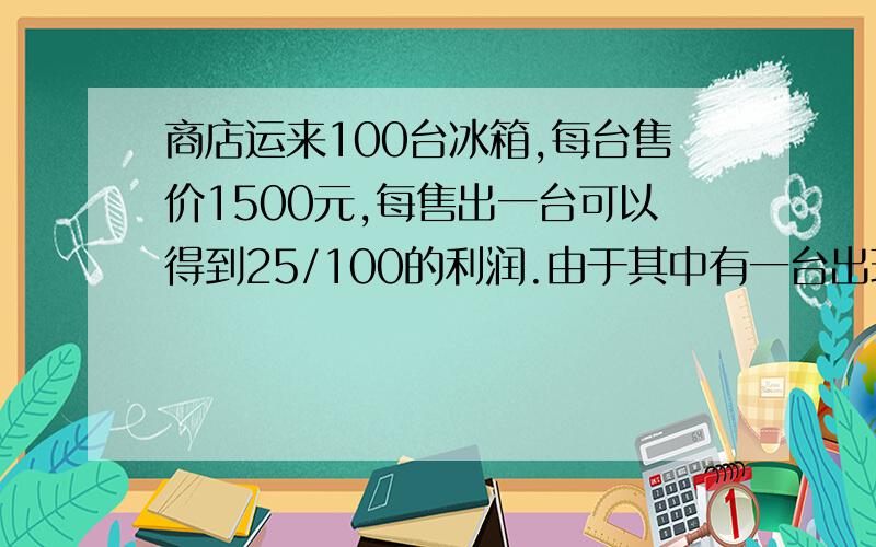 商店运来100台冰箱,每台售价1500元,每售出一台可以得到25/100的利润.由于其中有一台出现破损,按原价七折出售.