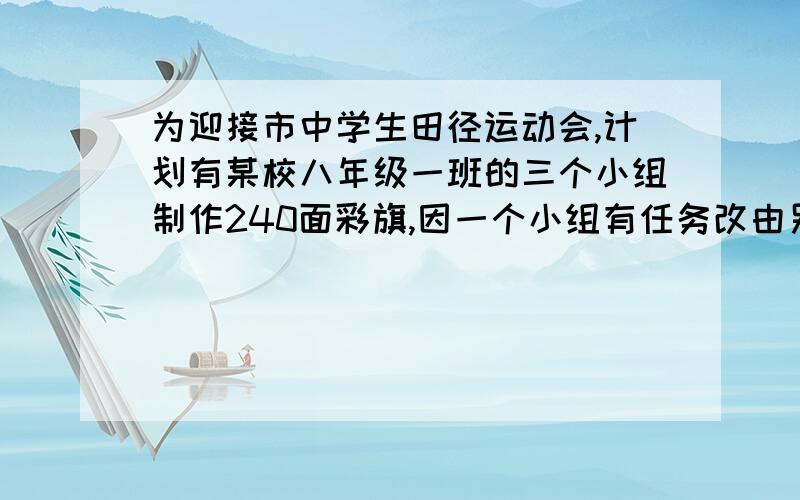 为迎接市中学生田径运动会,计划有某校八年级一班的三个小组制作240面彩旗,因一个小组有任务改由另两个小