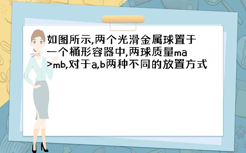 如图所示,两个光滑金属球置于一个桶形容器中,两球质量ma>mb,对于a,b两种不同的放置方式