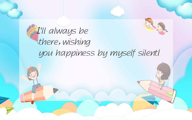 I'll always be there,wishing you happiness by myself silentl