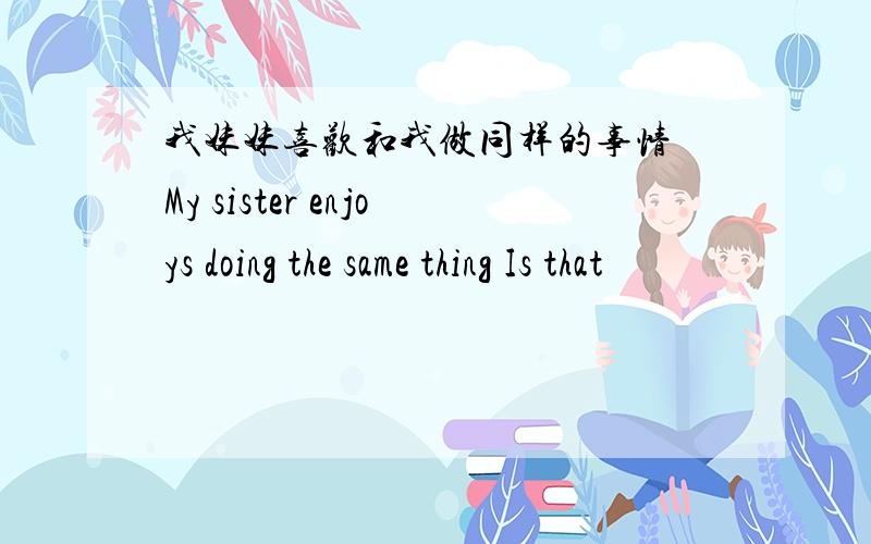 我妹妹喜欢和我做同样的事情 My sister enjoys doing the same thing Is that