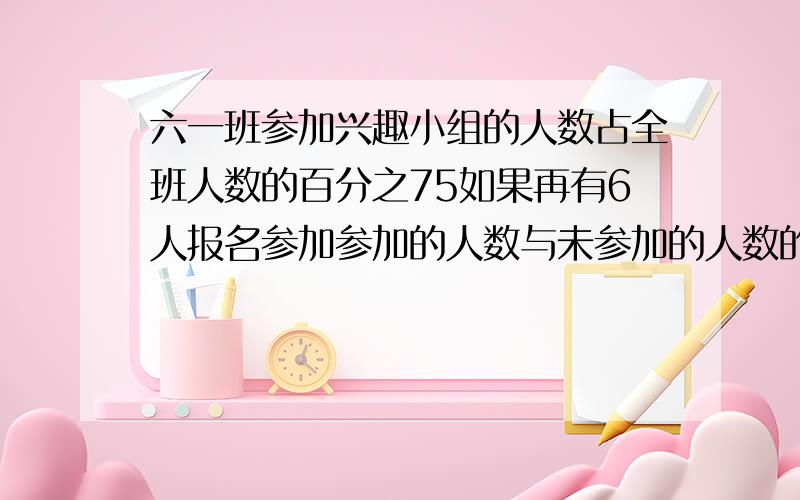 六一班参加兴趣小组的人数占全班人数的百分之75如果再有6人报名参加参加的人数与未参加的人数的比为9比1六一班共有多少人?