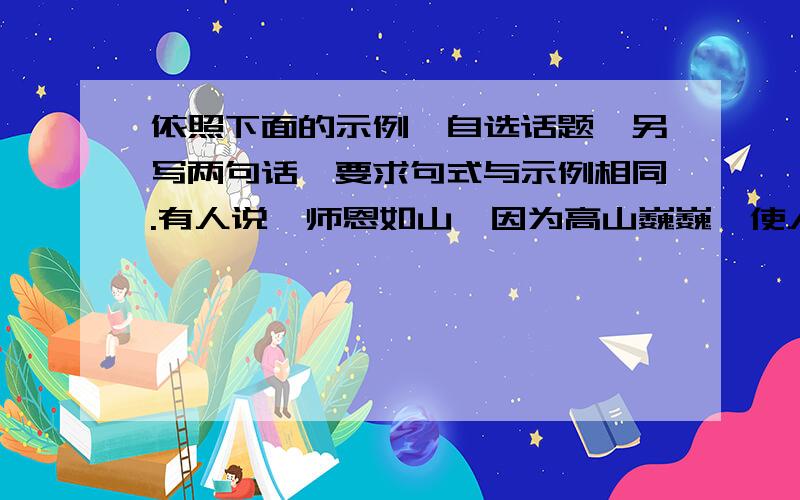 依照下面的示例,自选话题,另写两句话,要求句式与示例相同.有人说,师恩如山,因为高山巍巍,使人崇