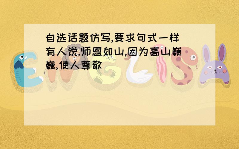 自选话题仿写,要求句式一样 有人说,师恩如山,因为高山巍巍,使人尊敬