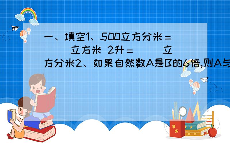 一、填空1、500立方分米＝（ ）立方米 2升＝（ ）立方分米2、如果自然数A是B的6倍,则A与B的最小公倍数是（ ）,