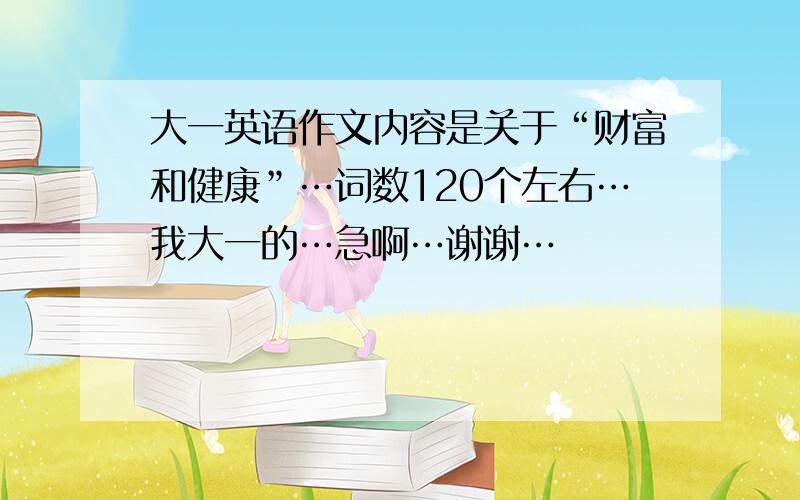 大一英语作文内容是关于“财富和健康”…词数120个左右…我大一的…急啊…谢谢…