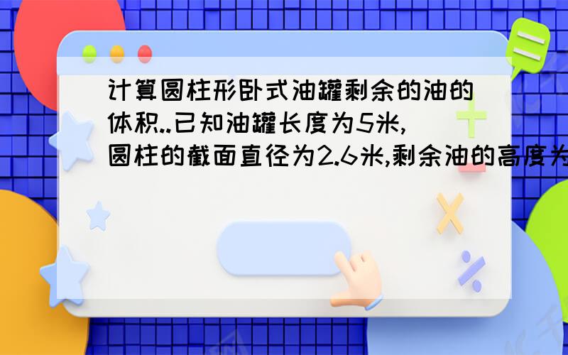 计算圆柱形卧式油罐剩余的油的体积..已知油罐长度为5米,圆柱的截面直径为2.6米,剩余油的高度为1.14米