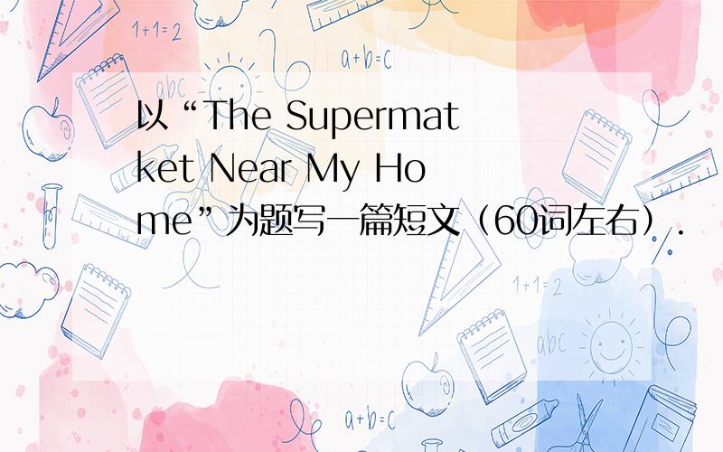 以“The Supermatket Near My Home”为题写一篇短文（60词左右）.