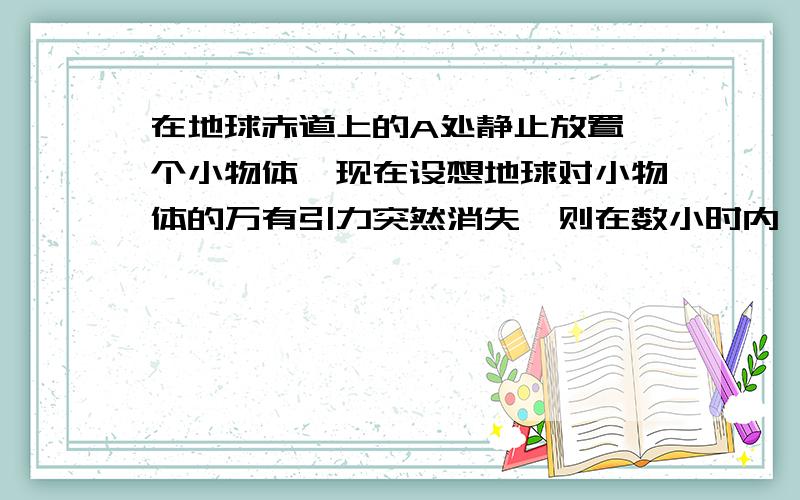 在地球赤道上的A处静止放置一个小物体,现在设想地球对小物体的万有引力突然消失,则在数小时内,小物体相对于A点处的地面来说