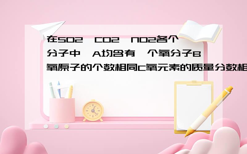 在SO2、CO2、NO2各个分子中,A均含有一个氧分子B氧原子的个数相同C氧元素的质量分数相同D以上说法都错