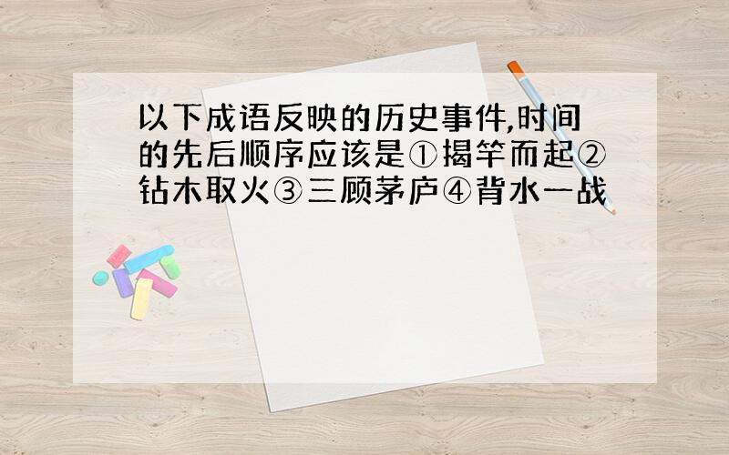 以下成语反映的历史事件,时间的先后顺序应该是①揭竿而起②钻木取火③三顾茅庐④背水一战