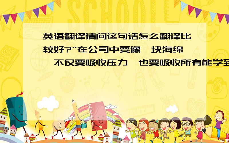 英语翻译请问这句话怎么翻译比较好?“在公司中要像一块海绵,不仅要吸收压力,也要吸收所有能学到的东西.”