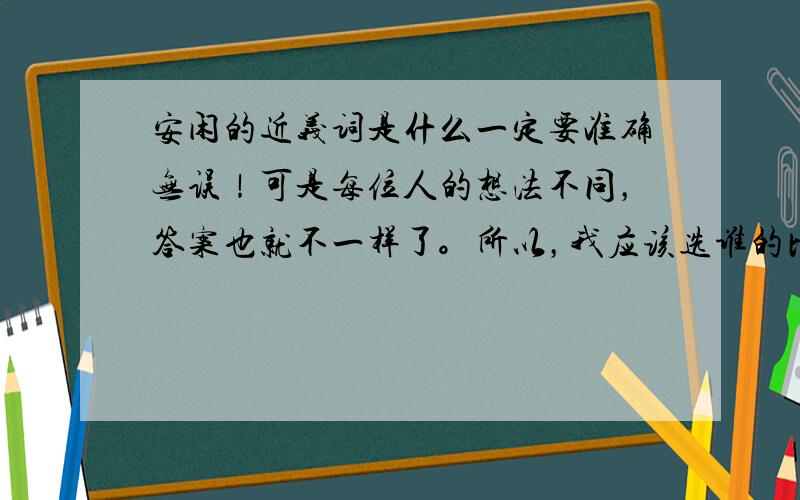 安闲的近义词是什么一定要准确无误！可是每位人的想法不同，答案也就不一样了。所以，我应该选谁的比较正确呢？苦恼中.....