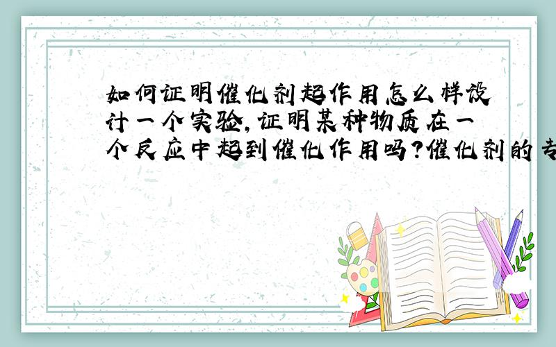 如何证明催化剂起作用怎么样设计一个实验,证明某种物质在一个反应中起到催化作用吗?催化剂的专一性又如何理解