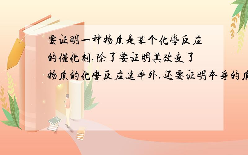 要证明一种物质是某个化学反应的催化剂,除了要证明其改变了物质的化学反应速率外,还要证明本身的质量和化学性质没有变化,请你