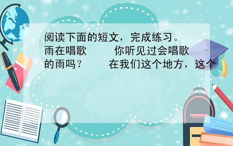 阅读下面的短文，完成练习。 雨在唱歌 　　你听见过会唱歌的雨吗？　　在我们这个地方，这个