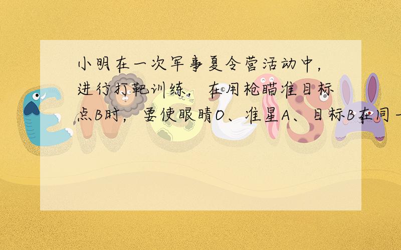 小明在一次军事夏令营活动中，进行打靶训练，在用枪瞄准目标点B时，要使眼睛O、准星A、目标B在同一条直线上，如图所示，在射