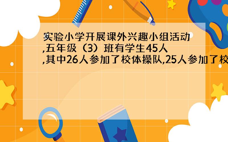 实验小学开展课外兴趣小组活动,五年级（3）班有学生45人,其中26人参加了校体操队,25人参加了校合唱队,两个兴趣小组都