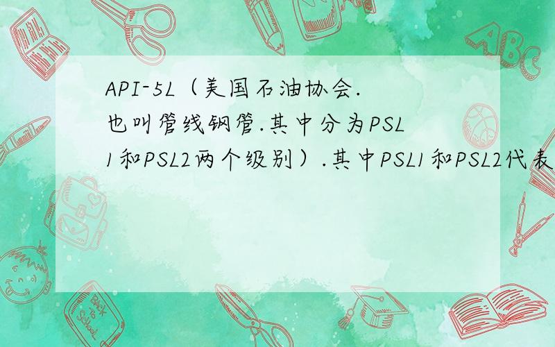 API-5L（美国石油协会.也叫管线钢管.其中分为PSL1和PSL2两个级别）.其中PSL1和PSL2代表什么意思?