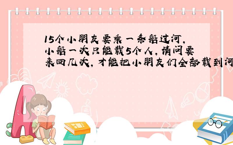 15个小朋友要乘一条船过河,小船一次只能载5个人,请问要来回几次,才能把小朋友们全部载到河都对岸?