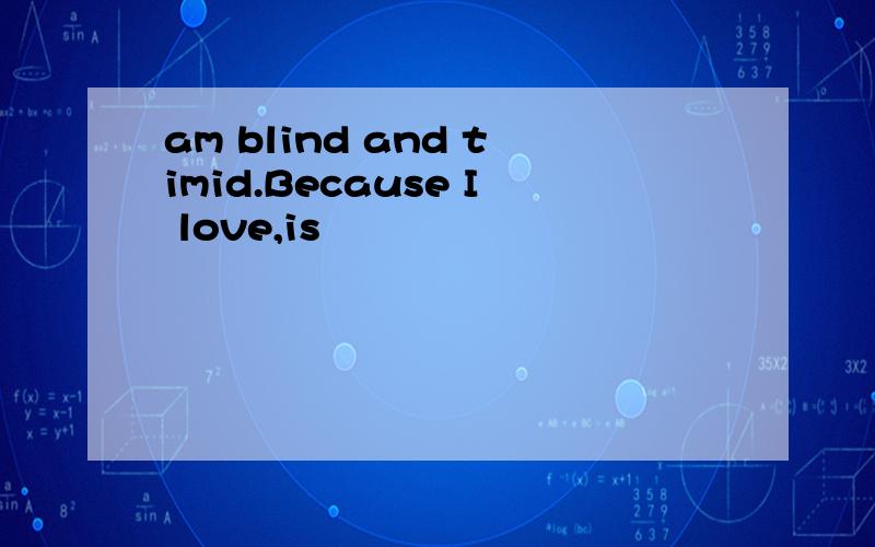 am blind and timid.Because I love,is