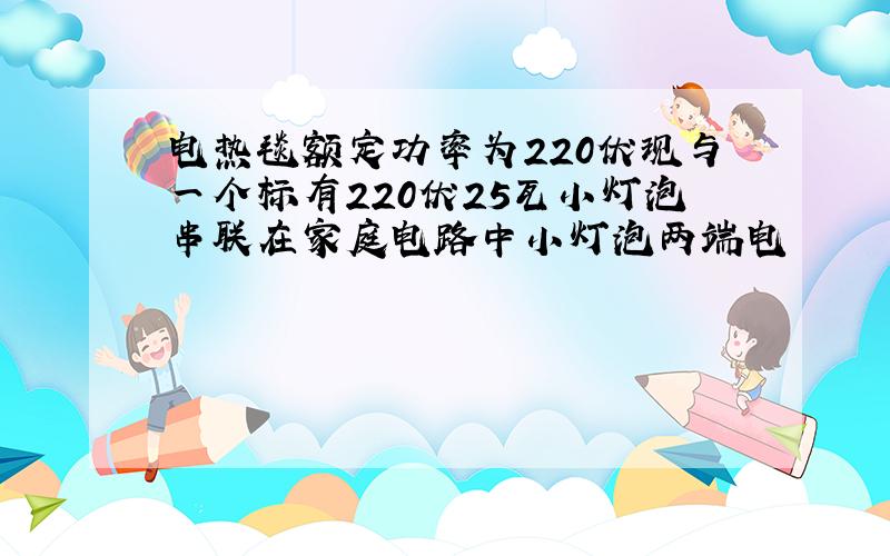 电热毯额定功率为220伏现与一个标有220伏25瓦小灯泡串联在家庭电路中小灯泡两端电