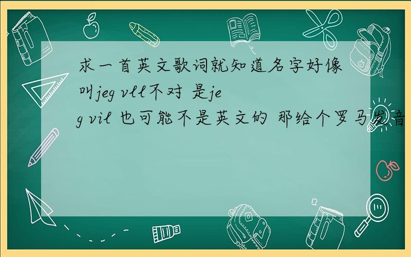 求一首英文歌词就知道名字好像叫jeg vll不对 是jeg vil 也可能不是英文的 那给个罗马发音也行...