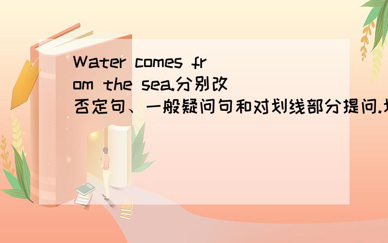 Water comes from the sea.分别改否定句、一般疑问句和对划线部分提问.划线部分为sea.