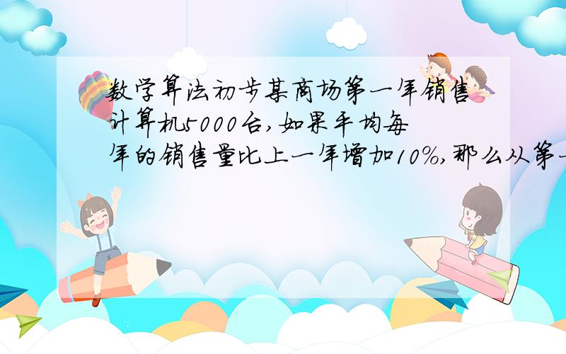 数学算法初步某商场第一年销售计算机5000台,如果平均每年的销售量比上一年增加10%,那么从第一年起,约几年可使总销售量