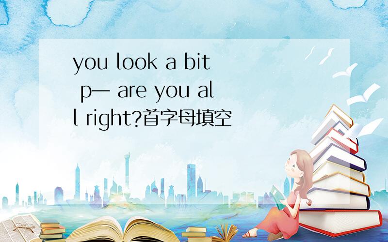 you look a bit p— are you all right?首字母填空