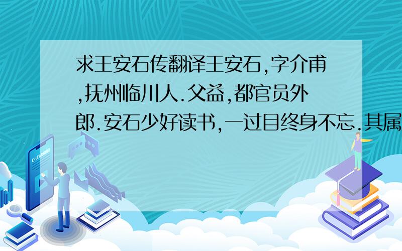 求王安石传翻译王安石,字介甫,抚州临川人.父益,都官员外郎.安石少好读书,一过目终身不忘.其属文动笔如飞,初若不经意,既