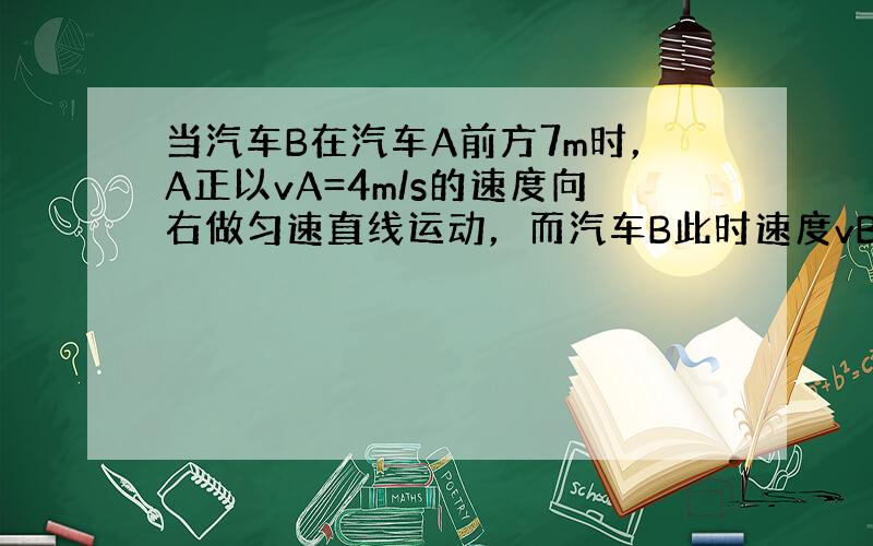 当汽车B在汽车A前方7m时，A正以vA=4m/s的速度向右做匀速直线运动，而汽车B此时速度vB=10m/s，接着刹车向右