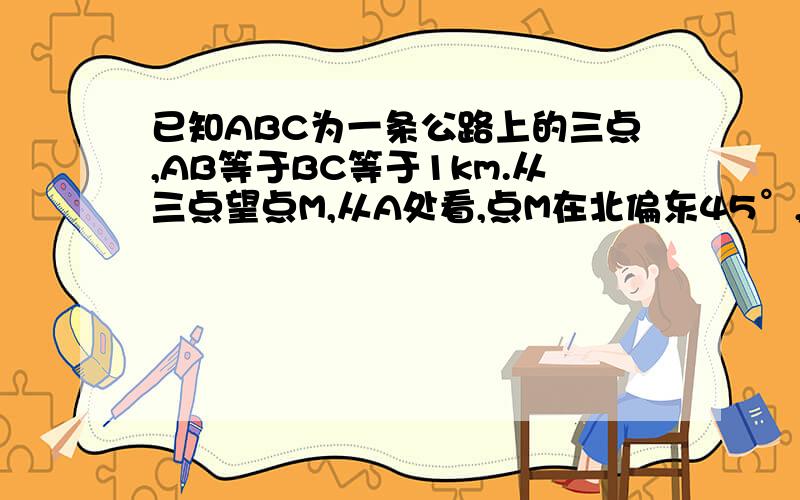 已知ABC为一条公路上的三点,AB等于BC等于1km.从三点望点M,从A处看,点M在北偏东45°,从B处看点M在正东