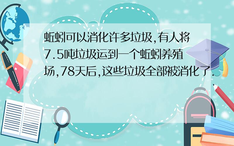 蚯蚓可以消化许多垃圾,有人将7.5吨垃圾运到一个蚯蚓养殖场,78天后,这些垃圾全部被消化了.