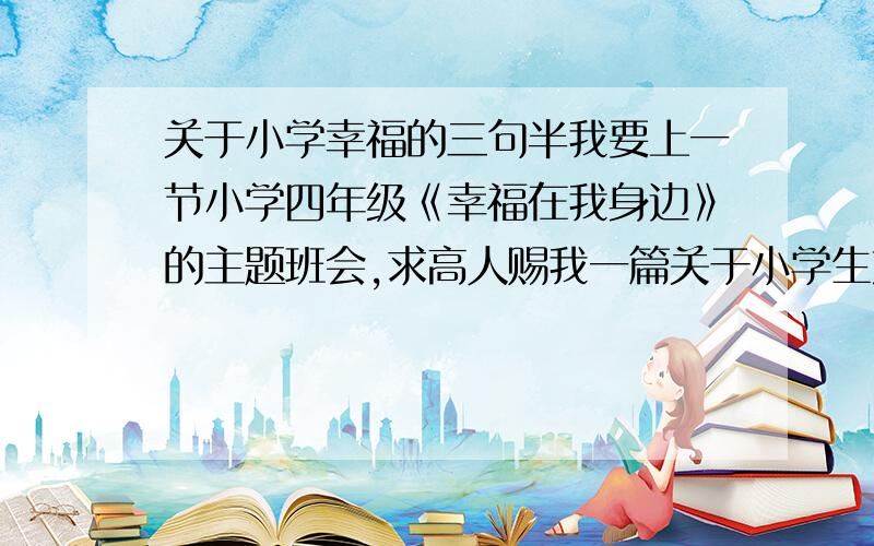 关于小学幸福的三句半我要上一节小学四年级《幸福在我身边》的主题班会,求高人赐我一篇关于小学生方面幸福的三句半,在这里先谢