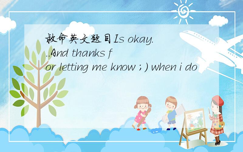 救命英文题目Is okay...And thanks for letting me know ;) when i do