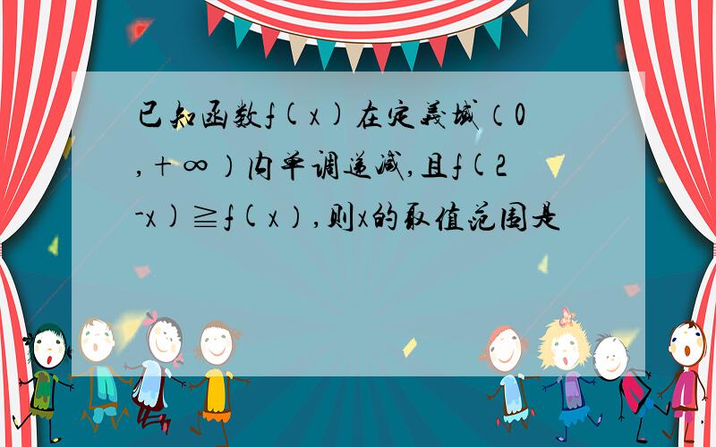 已知函数f(x)在定义域（0,+∞）内单调递减,且f(2-x)≧f(x）,则x的取值范围是