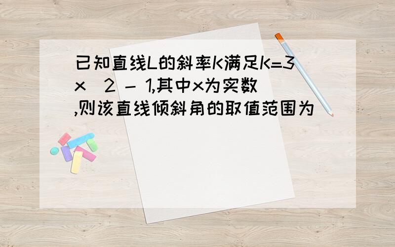 已知直线L的斜率K满足K=3x^2 - 1,其中x为实数,则该直线倾斜角的取值范围为