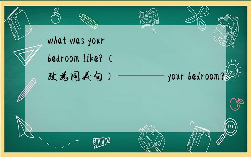 what was your bedroom like?（改为同义句） ———— your bedroom?