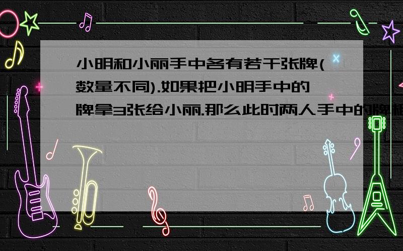 小明和小丽手中各有若干张牌(数量不同).如果把小明手中的牌拿3张给小丽.那么此时两人手中的牌相同；