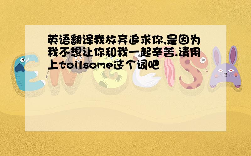 英语翻译我放弃追求你,是因为我不想让你和我一起辛苦.请用上toilsome这个词吧