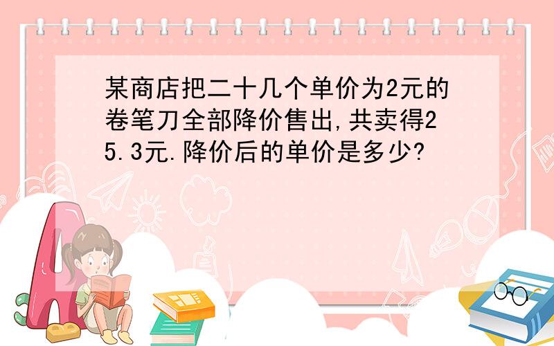 某商店把二十几个单价为2元的卷笔刀全部降价售出,共卖得25.3元.降价后的单价是多少?