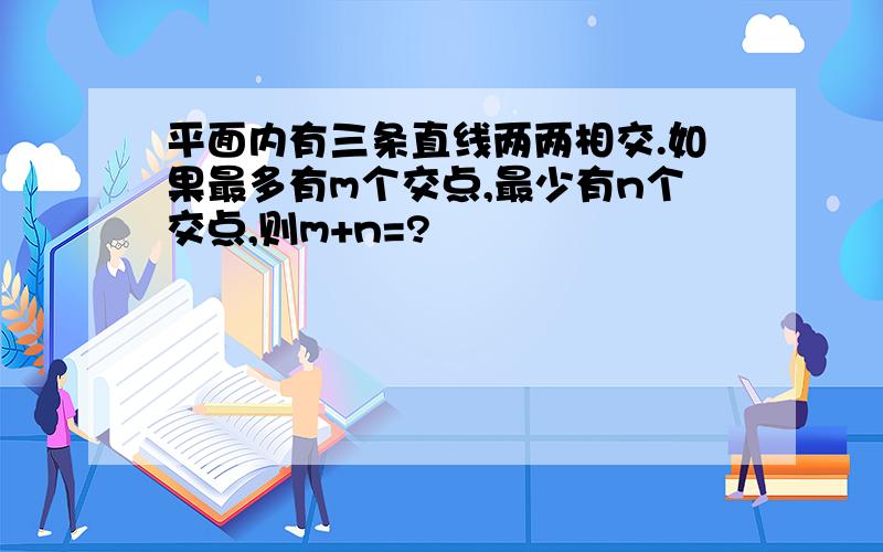 平面内有三条直线两两相交.如果最多有m个交点,最少有n个交点,则m+n=?