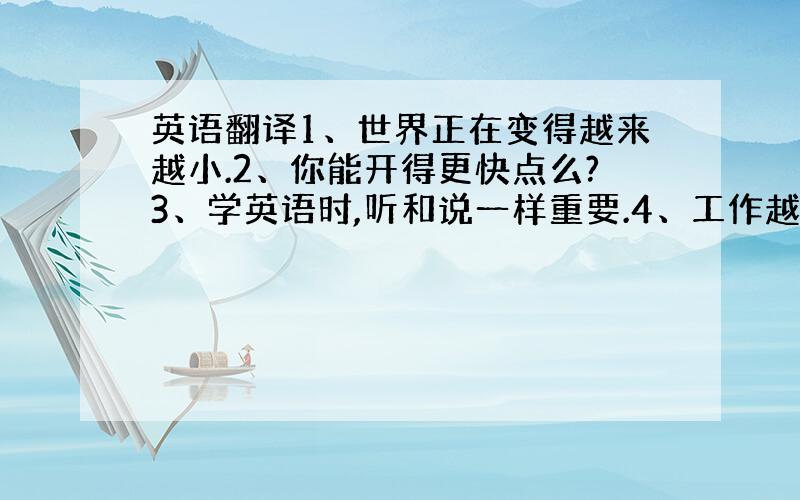 英语翻译1、世界正在变得越来越小.2、你能开得更快点么?3、学英语时,听和说一样重要.4、工作越努力,得到的结果越好.5