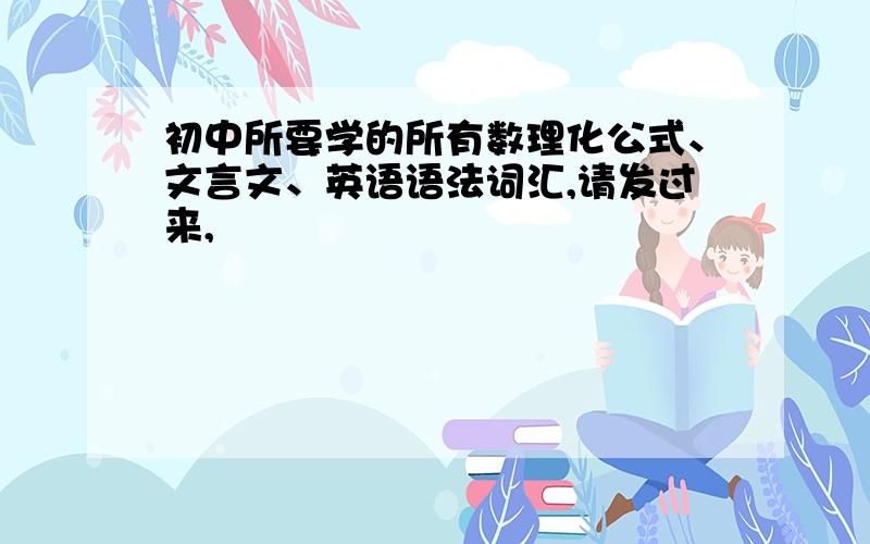 初中所要学的所有数理化公式、文言文、英语语法词汇,请发过来,