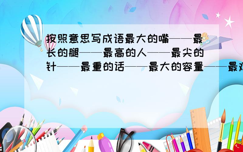 按照意思写成语最大的嘴——最长的腿——最高的人——最尖的针——最重的话——最大的容量——最难做的饭——最大的变化——最快