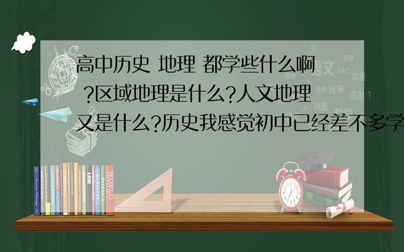 高中历史 地理 都学些什么啊 ?区域地理是什么?人文地理又是什么?历史我感觉初中已经差不多学完了啊,高中难道又重新学一遍